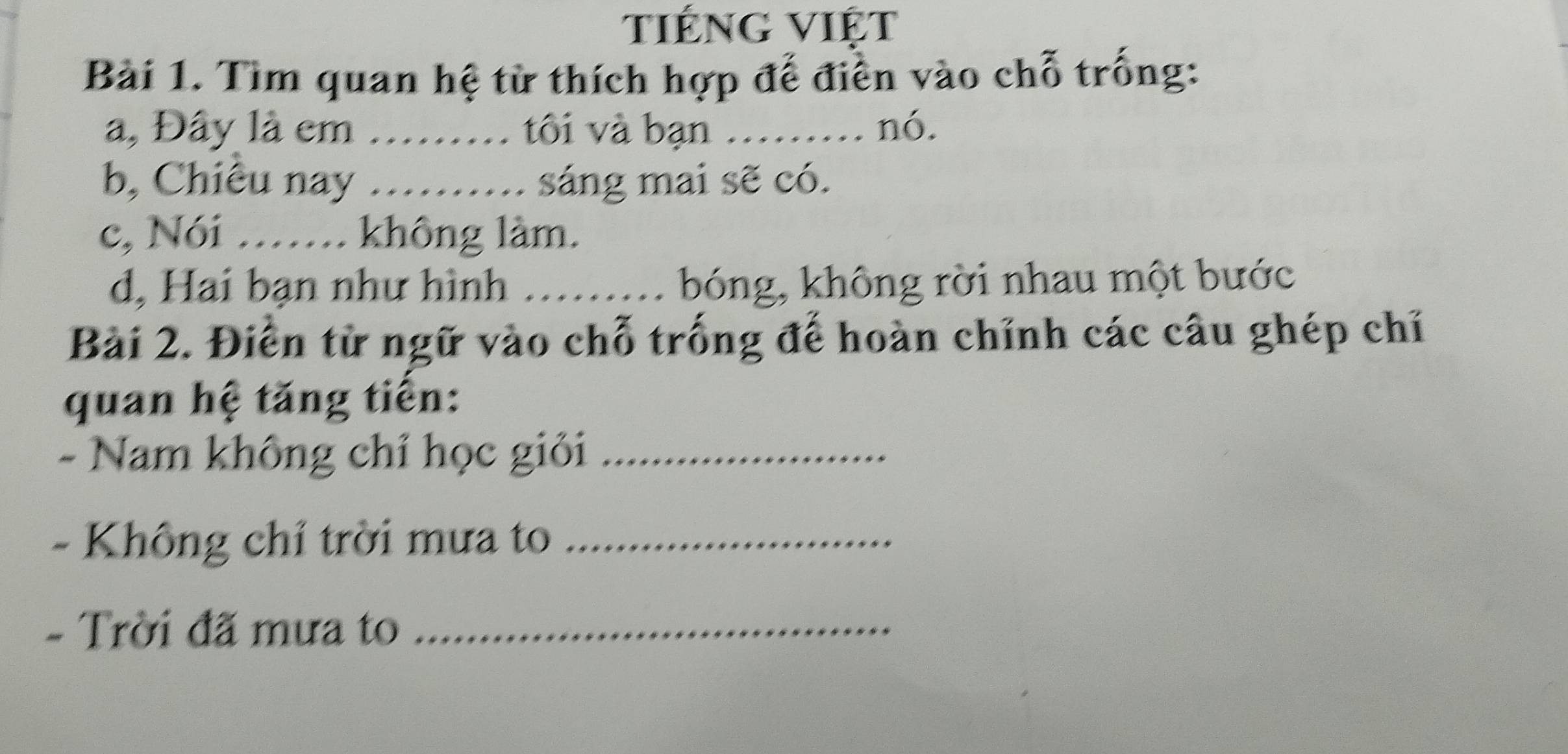 tiếng VIệt 
Bài 1. Tìm quan hệ từ thích hợp đế điển vào chỗ trống: 
a, Đây là em _tôi và bạn ... . nó. 
b, Chiêu nay _sáng mai sẽ có. 
c, Nói ……. không làm. 
d, Hai bạn như hình _bóng, không rời nhau một bước 
Bài 2. Điễn từ ngữ vào chỗ trống đế hoàn chỉnh các câu ghép chỉ 
quan hệ tăng tiến: 
- Nam không chỉ học giỏi_ 
- Không chỉ trời mưa to_ 
- Trời đã mưa to_