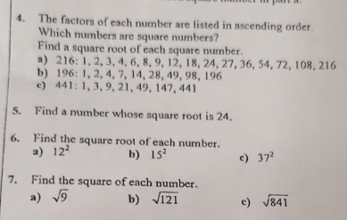 The factors of each number are listed in ascending order. 
Which numbers are square numbers? 
Find a square root of each square number. 
a) 216 : 1, 2, 3, 4, 6, 8, 9, 12, 18, 24, 27, 36, 54, 72, 108, 216
b) 196 : 1, 2, 4, 7, 14, 28, 49, 98, 196
c) 441 : 1, 3, 9, 21, 49, 147, 441
5. Find a number whose square root is 24. 
6. Find the square root of each number. 
a) 12^2 b) 15^2 c) 37^2
7. Find the square of each number. 
a) sqrt(9) b) sqrt(121) c) sqrt(841)