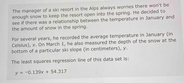 The manager of a ski resort in the Alps always worries there won't be 
enough snow to keep the resort open into the spring. He decided to 
see if there was a relationship between the temperature in January and 
the amount of snow in the spring. 
For several years, he recorded the average temperature in January (in 
Celsius), x. On March 1, he also measured the depth of the snow at the 
bottom of a particular ski slope (in centimeters), y. 
The least squares regression line of this data set is:
y=-0.139x+54.317