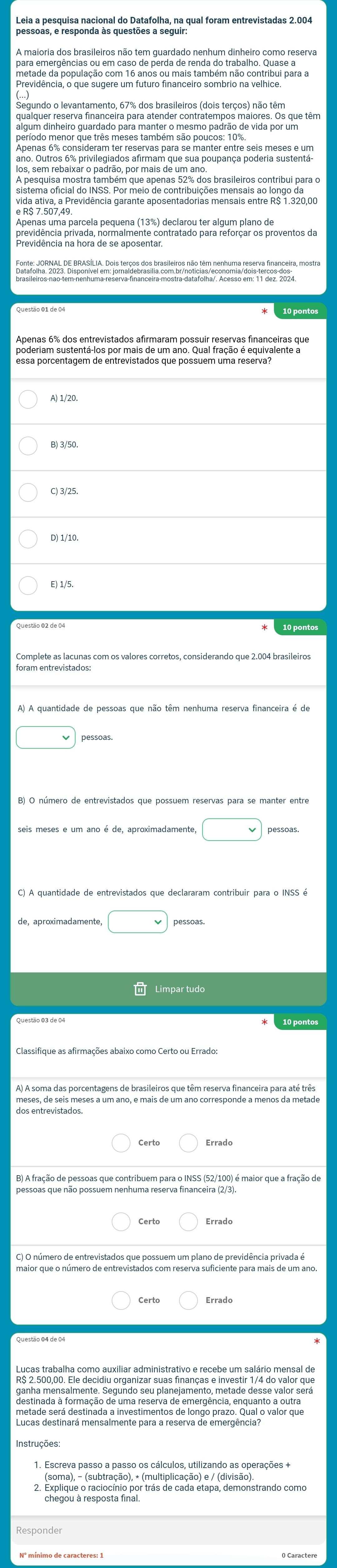 Leia a pesquisa nacional do Datafolha, na qual foram entrevistadas 2.004
pretade a opulação com 16 anos ou ma a tambim não contribul para a
algum ainheiro guardado para manter o mesiro padrão de inda por que têm
vida ativa, a Previdência garante aposentadorias mensais entre R$ 1.320,00
Apenas 6% dos entrevistados afirmaram possuir reservas financeiras que
A) 1/20.
B) 3/50.
C) 3/25.
D) 1/10,
E) 1/5.
10 pontos
foram entrevistados
seis meses e um ano é de, aproximadamente, □ pessoas
□ pessoas
Questão 03 de 04
dos entrevistadõeses a um ano, e mais de um ano corresponde a menos da metade
maior que o número de entrevistados com reserva suficiente para mais de um ano.
Lucas trabalha como auxiliar administrativo e recebe um salário mensal de
R$ 2.500,00. Ele decidiu organizar suas finanças e investir 1/4 do valor que
destimado o formação de uma reseiva de emerpãralavera uento poufeura
Instruções
(soma), - (subtração), * (multiplicação) e / (divisão).