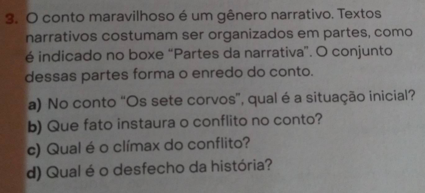 conto maravilhoso é um gênero narrativo. Textos 
narrativos costumam ser organizados em partes, como 
é indicado no boxe “Partes da narrativa”. O conjunto 
dessas partes forma o enredo do conto. 
a) No conto “Os sete corvos”, qual é a situação inicial? 
b) Que fato instaura o conflito no conto? 
c) Qual é o clímax do conflito? 
d) Qual é o desfecho da história?