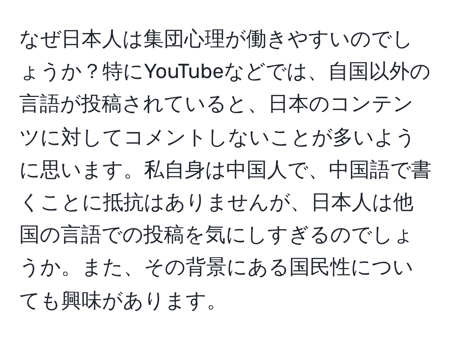 なぜ日本人は集団心理が働きやすいのでしょうか？特にYouTubeなどでは、自国以外の言語が投稿されていると、日本のコンテンツに対してコメントしないことが多いように思います。私自身は中国人で、中国語で書くことに抵抗はありませんが、日本人は他国の言語での投稿を気にしすぎるのでしょうか。また、その背景にある国民性についても興味があります。