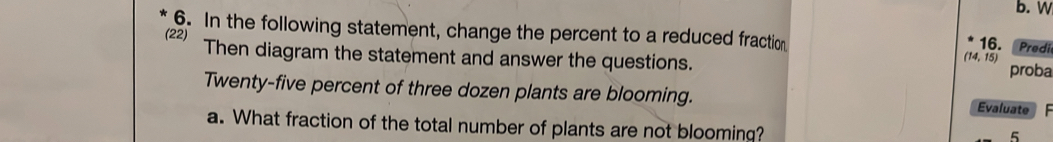 In the following statement, change the percent to a reduced fraction 
16. Predi 
(22) Then diagram the statement and answer the questions. proba
(14,15)
Twenty-five percent of three dozen plants are blooming. Evaluate 
a. What fraction of the total number of plants are not blooming? 
5