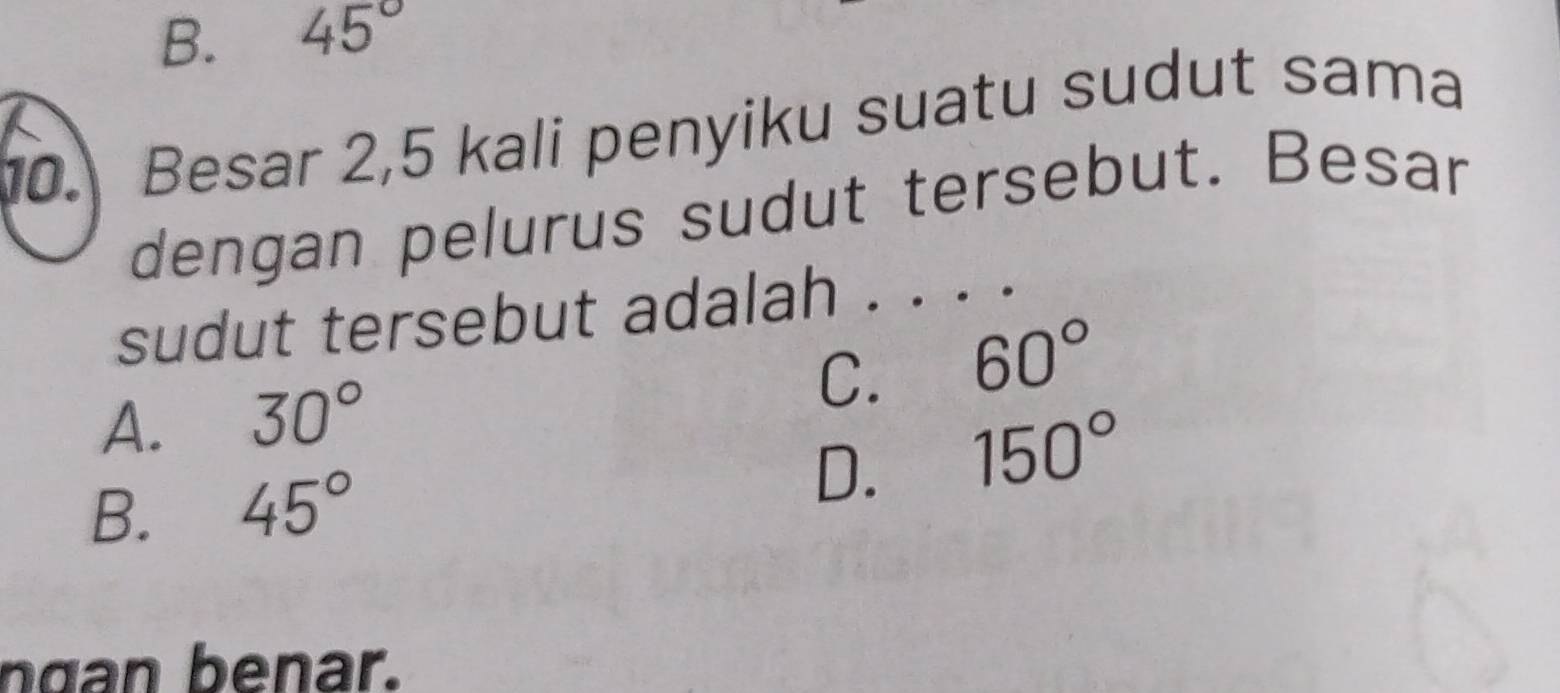 B. 45°
10. Besar 2, 5 kali penyiku suatu sudut sama
dengan pelurus sudut tersebut. Besar
sudut tersebut adalah . . . .
A. 30°
C. 60°
B. 45°
D. 150°
ngan benar.