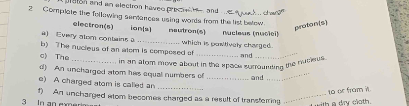 pruton and an electron haveo 
and ... 
charge. 
2 Complete the following sentences using words from the list below. 
proton(s) 
electron(s) ion(s) neutron(s) nucleus (nuclei) 
a) Every atom contains a ... which is positively charged. 
b) The nucleus of an atom is composed of _and_ 
c) The 
_in an atom move about in the space surrounding the nucleus 
d) An uncharged atom has equal numbers of _and_ 
e) A charged atom is called an 
_ 
to or from it. 
f) An uncharged atom becomes charged as a result of transferring _ith a dry cloth. 
3 In an experin