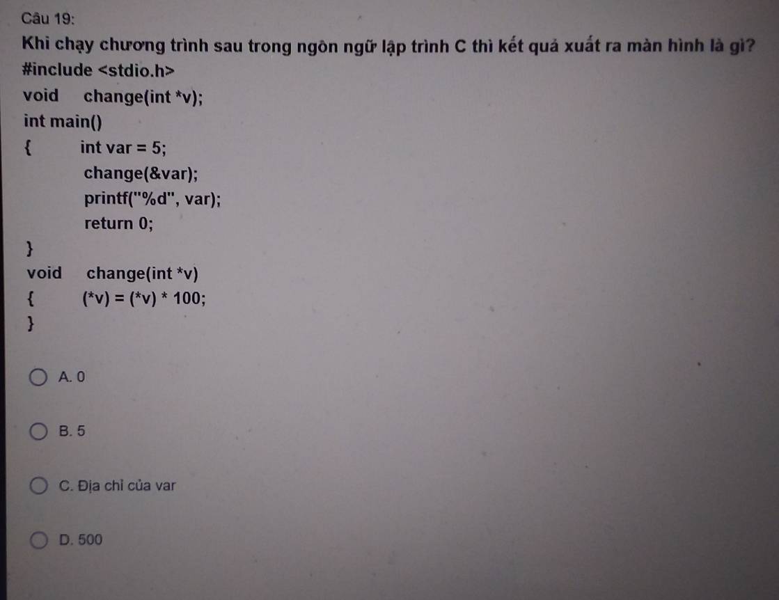 Khi chạy chương trình sau trong ngôn ngữ lập trình C thì kết quả xuất ra màn hình là gì?
#include
void change(int *v);
int main()
 int va r=5; 
change(&var);
printf(''%d'', var);
return 0;

void change(int *v)
 (^*v)=(^*v)^*100; 

A. 0
B. 5
C. Địa chỉ của var
D. 500