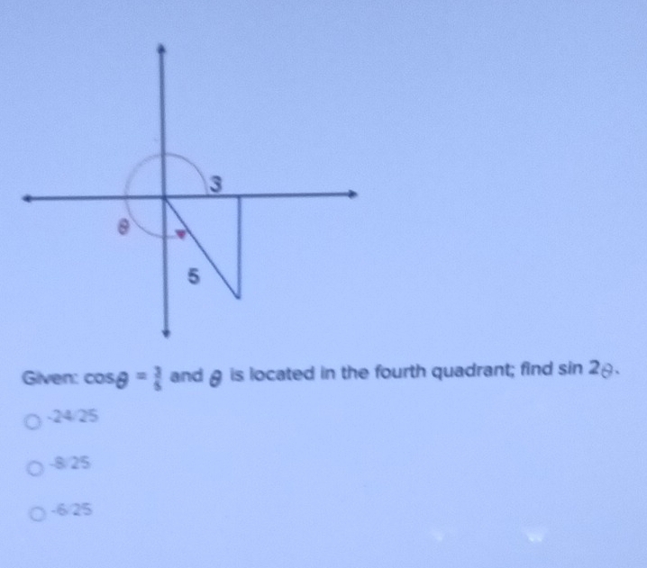 Given: cos θ = 3/5  and g is located in the fourth quadrant; find sin 2θ.
-24/25
-8/25
-6/25