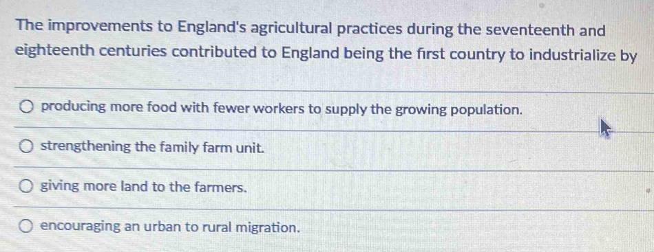 The improvements to England's agricultural practices during the seventeenth and
eighteenth centuries contributed to England being the first country to industrialize by
producing more food with fewer workers to supply the growing population.
strengthening the family farm unit.
giving more land to the farmers.
encouraging an urban to rural migration.