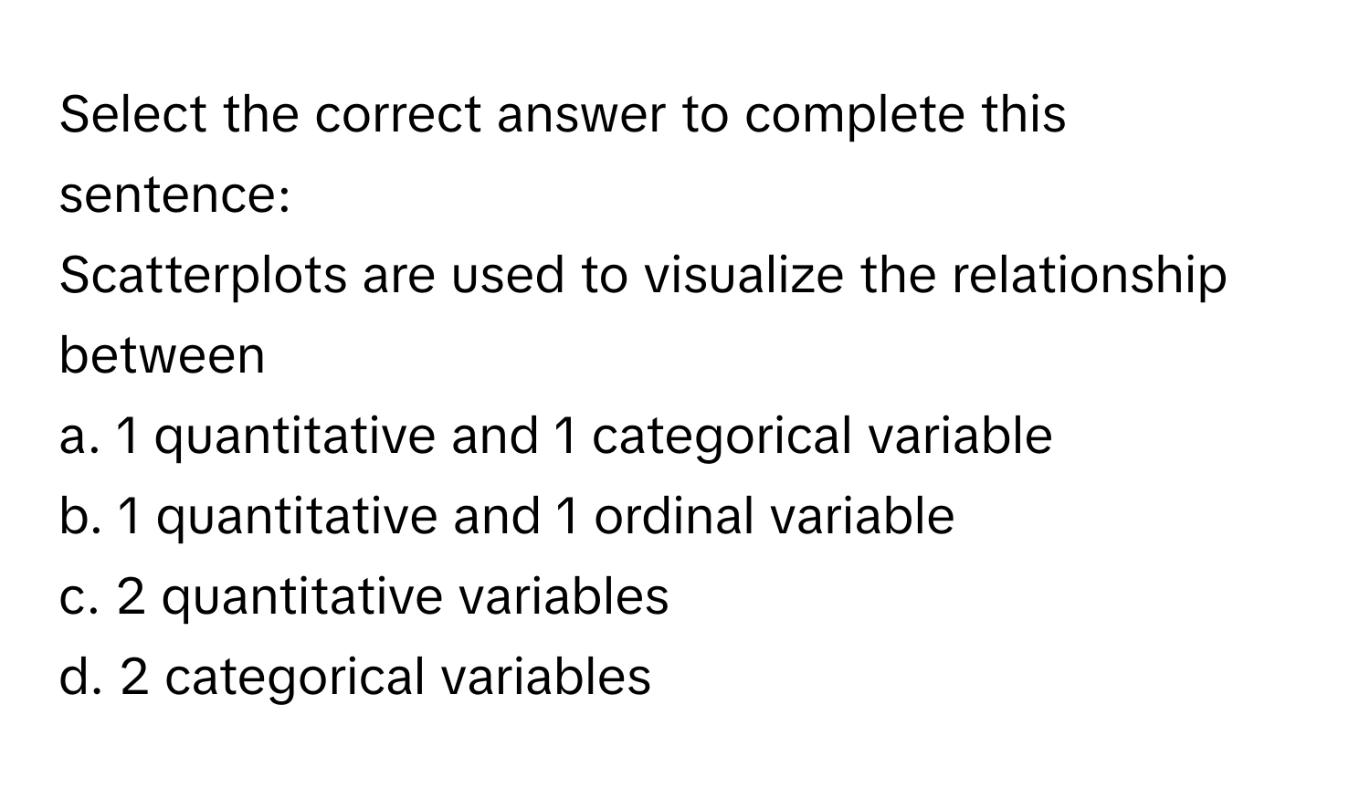 Select the correct answer to complete this sentence:

Scatterplots are used to visualize the relationship between
a. 1 quantitative and 1 categorical variable
b. 1 quantitative and 1 ordinal variable
c. 2 quantitative variables
d. 2 categorical variables