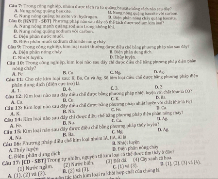 Trong công nghiệp, nhôm được tách ra từ quặng bauxite bằng cách nào sau đây?
A. Nung nóng quặng bauxite. B. Nung nóng quặng bauxite với carbon.
C. Nung nóng quặng bauxite với hydrogen. D. Điện phân nóng chảy quặng bauxite
Câu 8: [KNTT - SBT] Phương pháp nào sau đây có thể tách được sedium kim loại?
A. Nung nóng mạnh quặng sodium trong không khí,
B. Nung nóng quặng sodium với carbon.
C. Điện phân nước muối.
D. Điện phân muối sodium chloride nóng chây.
Câu 9: Trong công nghiệp, kim loại natri thường được điều chế bằng phương pháp nào sau đây?
A. Điện phân nóng chảy. B. Điện phân dung dịch
C. Nhiệt luyện. D. Thủy luyện.
Câu 10: Trong công nghiệp, kim loại nào sau đây chỉ được điều chế bằng phương pháp điện phân
nóng chảy?
A. Fe. B. Cu. C. Mg. D. Ag
Câu 11: Cho các kim loại sau: K, Ba, Cu và Ag. Số kim loại điều chế được bằng phương pháp điện
phân dung dịch (điện cực trơ) là
A. 1. B. 4. C. 3. D. 2.
Câu 12: Kim loại nào sau đây điều chế được bằng phương pháp nhiệt luyện với chất khừ là CO? D. Ba.
A. Ca. B. Cu. C. K.
Câu 13: Kim loại nào sau đây điều chế được bằng phương pháp nhiệt luyện với chất khử là D. Ca. H_2
A. K B. Na. C. Fe.
Câu 14: Kim loại nào sau đây chỉ được điều chế bằng phương pháp điện phân nóng chảy?
A. Fe. B. Na. C. Cu. D. Ag.
Câu 15: Kim loại nào sau đây được điều chế bằng phương pháp thủy luyện? D. Ag.
C. Mg.
A. Na. B. Ba.
Câu 16: Phương pháp điều chế kim loại nhóm IA, IIA, Al là
D. Điện phân nóng chảy B. Nhiệt luyện
C. Điện phân dung dịch A.Thủy luyện
Câu 17: [CD - SBT] Trong tự nhiên, nguyên tố kim loại có thể được tìm thấy ở đâu?
(1) Nước ngầm. (2) Nước biến. (3) Đất đá. (4) Cây xanh có hoa.
A. (1), (2) và (3). tên tác tách kim loại ra khỏi hợp chất của chúng là C. (1) và (3). D. (1), (2), (3) và (4).
B. (2) và (3).