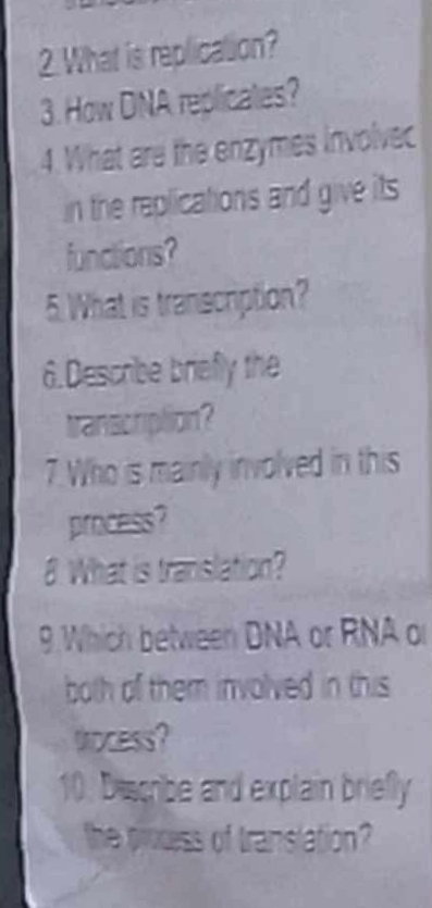 What is replication? 
3. How DNA replicates? 
4. What are the enzymes involvec 
in the replications and give its 
functions? 
5. What is transcription? 
6.Describe briefly the 
transcription? 
7. Who is mainly involved in this 
process? 
8 What is translation? 
9. Which between DNA or RNA or 
both of them involved in this 
trocess? 
10. Discribe and explain briefly 
the process of translation?