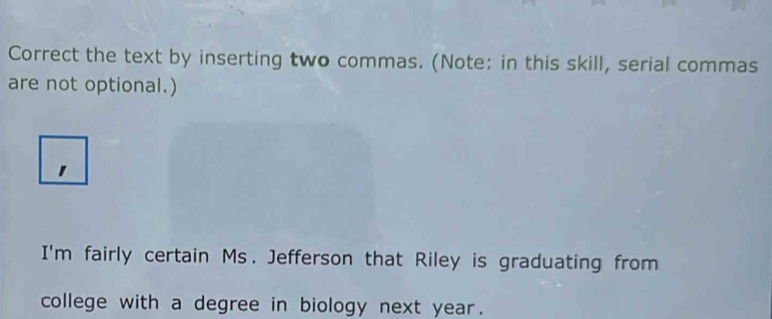 Correct the text by inserting two commas. (Note: in this skill, serial commas 
are not optional.) 
I'm fairly certain Ms. Jefferson that Riley is graduating from 
college with a degree in biology next year.