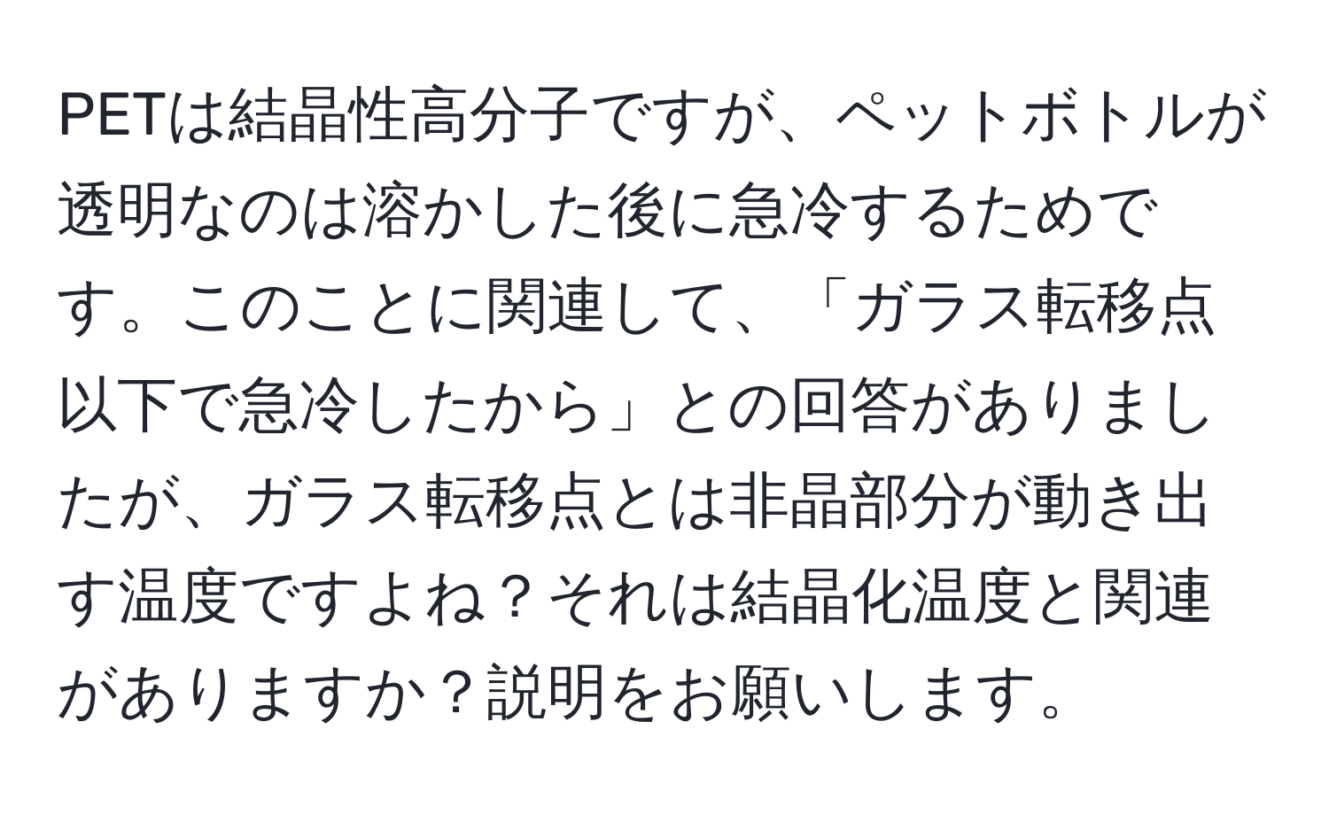 PETは結晶性高分子ですが、ペットボトルが透明なのは溶かした後に急冷するためです。このことに関連して、「ガラス転移点以下で急冷したから」との回答がありましたが、ガラス転移点とは非晶部分が動き出す温度ですよね？それは結晶化温度と関連がありますか？説明をお願いします。