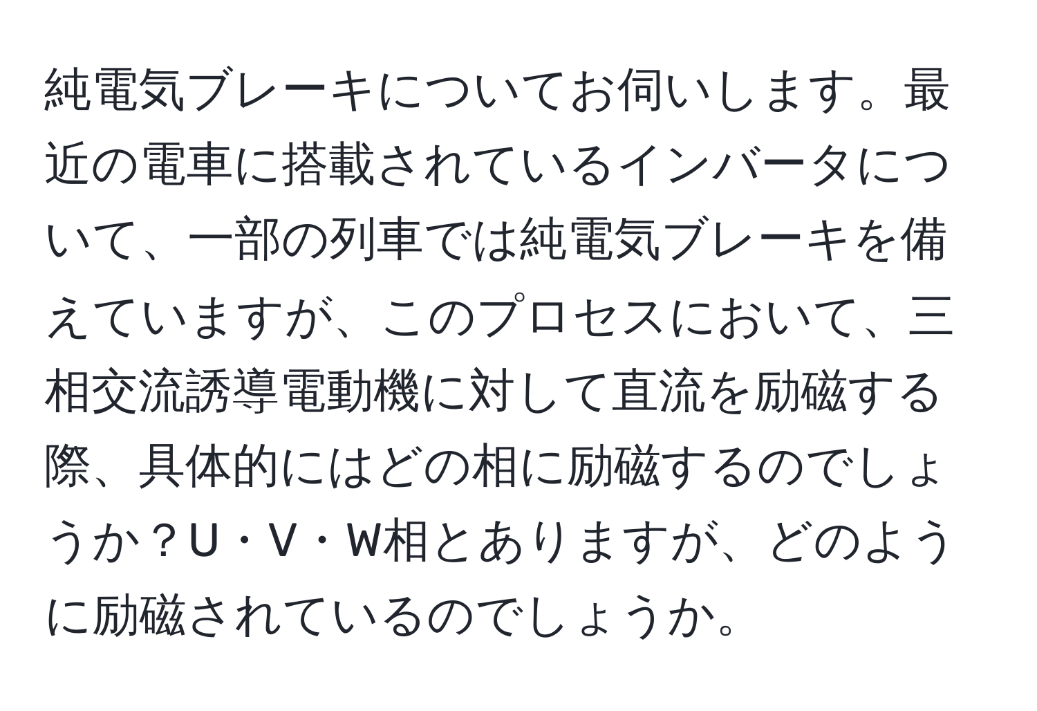 純電気ブレーキについてお伺いします。最近の電車に搭載されているインバータについて、一部の列車では純電気ブレーキを備えていますが、このプロセスにおいて、三相交流誘導電動機に対して直流を励磁する際、具体的にはどの相に励磁するのでしょうか？U・V・W相とありますが、どのように励磁されているのでしょうか。