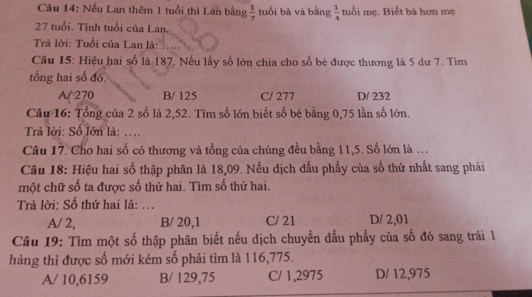 Nếu Lan thêm 1 tuổi thì Lan bằng  1/7  tuổi bà và bằng  1/4  tuổi mẹ. Biết bà hơn mẹ
27 tuổi. Tính tuổi của Lan.
Trả lời: Tuổi của Lan là:
Câu 15: Hiệu hai số là 187. Nếu lấy số lớn chia cho số bé được thương là 5 dư 7. Tìm
tổng hai số đó.
A/ 270 B/ 125 C/ 277 D/ 232
Câu 16: Tổng của 2 số là 2,52. Tìm số lớn biết số bé bằng 0,75 lần số lớn.
Trả lời: Số lớn là: ...
Câu 17. Cho hai số có thương và tổng của chúng đều bằng 11, 5. Số lớn là ...
Câu 18: Hiệu hai số thập phân là 18,09. Nếu dịch dấu phẩy của số thứ nhất sang phải
một chữ số ta được số thứ hai. Tìm số thứ hai.
Trả lời: Số thứ hai là: ...
A/ 2, B/ 20, 1 C/ 21 D/ 2,01
Câu 19: Tìm một số thập phân biết nếu dịch chuyển dấu phẩy của số đó sang trái 1
hàng thì được số mới kém số phải tìm là 116, 775.
A/ 10,6159 B/ 129,75 C/ 1,2975 D/ 12,975