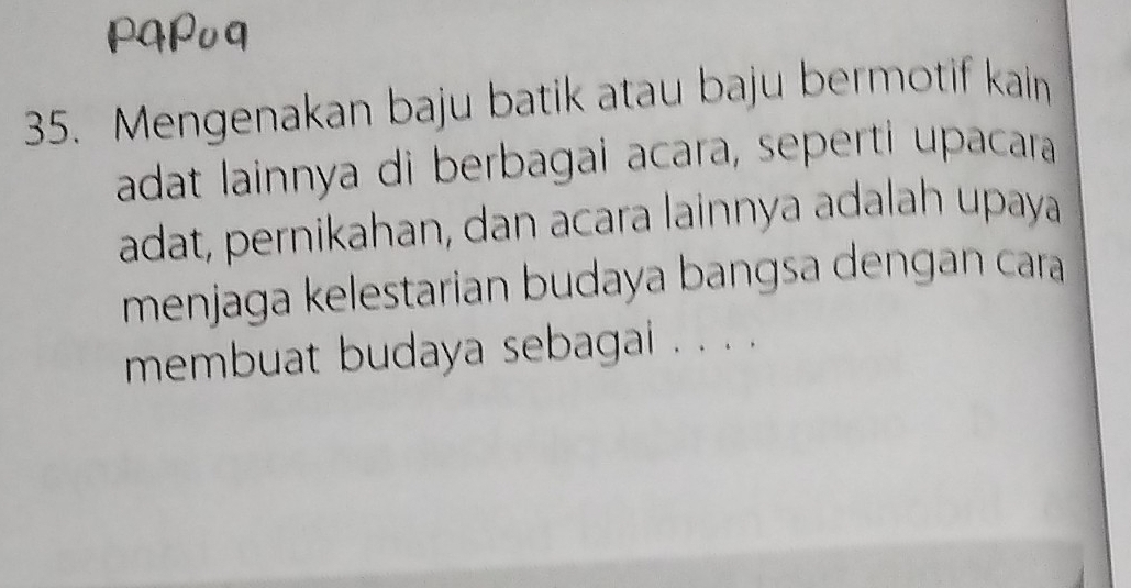 Mengenakan baju batik atau baju bermotif kain 
adat lainnya di berbagai acara, seperti upacara 
adat, pernikahan, dan acara lainnya adalah upaya 
menjaga kelestarian budaya bangsa dengan cara 
membuat budaya sebagai . . . .