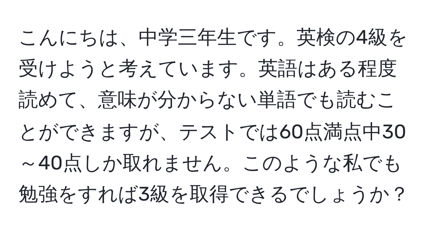 こんにちは、中学三年生です。英検の4級を受けようと考えています。英語はある程度読めて、意味が分からない単語でも読むことができますが、テストでは60点満点中30～40点しか取れません。このような私でも勉強をすれば3級を取得できるでしょうか？