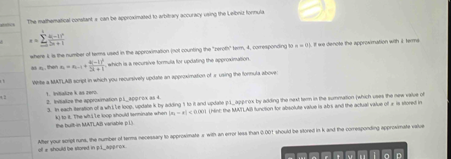 atóstics The mathematical constant æ can be approximated to arbitrary accuracy using the Leibniz formula 
d x=sumlimits _(m=0)^tfrac 4(-1)^n2n+1
where k is the number of terms used in the approximation (not counting the 'zeroth' term, 4, corresponding to n=0). If we denote the approximation with k terms 
as æ, then x_2=x_k-1+frac 4(-1)^k2k+1 which is a recursive formula for updating the approximation. 
Write a MATLAB script in which you recursively update an approximation of æ using the formula above: 
1 2 1. Initialize k as zero. 
2. Initialize the approximation p1_appгox as 4. 
3. In each iteration of a whie loop, update k by adding 1 to it and update pí_approx by adding the next term in the summation (which uses the new value of
k) to it. The wh.iLe loop should terminate when |x_2-x|<0.001 (Hint: the MATLAB function for absolute value is abs and the actual value of æ is stored in 
the built-in MATLAB variable pi) 
After your script runs, the number of terms necessary to approximate πwith an error less than 0.001 should be stored in k and the corresponding approximate value 
of # should be stored in p1 _app rox. 
r t v i p