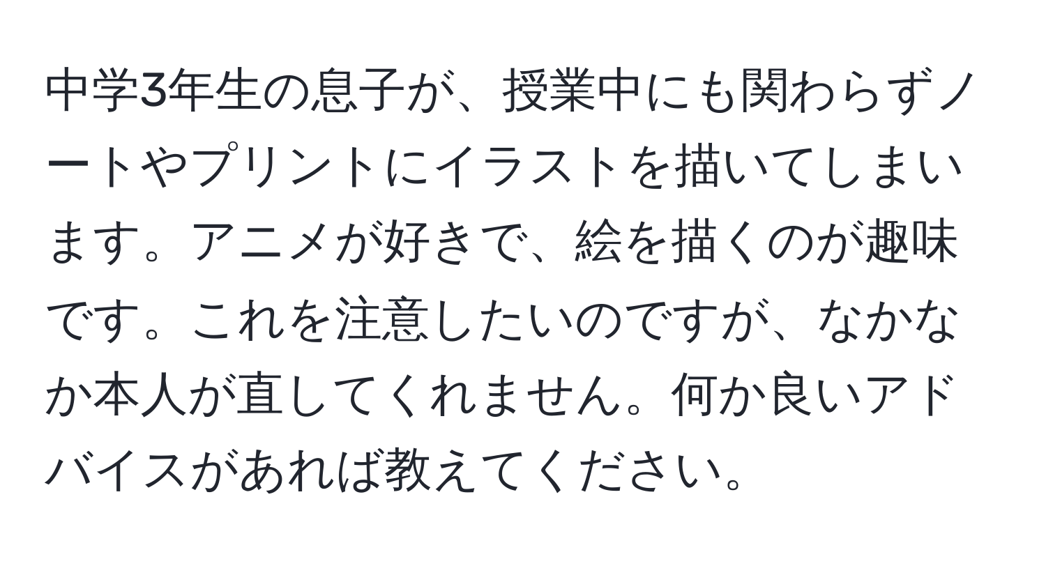 中学3年生の息子が、授業中にも関わらずノートやプリントにイラストを描いてしまいます。アニメが好きで、絵を描くのが趣味です。これを注意したいのですが、なかなか本人が直してくれません。何か良いアドバイスがあれば教えてください。