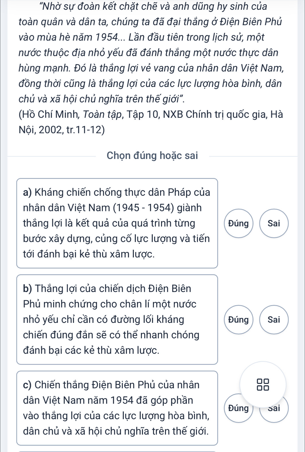 "Nhờ sự đoàn kết chặt chế và anh dũng hy sinh của 
toàn quân và dân ta, chúng ta đã đại thắng ở Điện Biên Phủ 
vào mùa hè năm 1954... Lần đầu tiên trong lịch sử, một 
hước thuộc địa nhỏ yếu đã đánh thắng một nước thực dân 
hùng mạnh. Đó là thắng lợi vẻ vang của nhân dân Việt Nam, 
đồng thời cũng là thắng lợi của các lực lượng hòa bình, dân 
chủ và xã hội chủ nghĩa trên thế giới". 
(Hồ Chí Minh, Toàn tập, Tập 10, NXB Chính trị quốc gia, Hà 
Nội, 2002, tr.11-12) 
Chọn đúng hoặc sai 
a) Kháng chiến chống thực dân Pháp của 
nhân dân Việt Nam (1945 - 1954) giành 
thắng lợi là kết quả của quá trình từng Đúng Sai 
bước xây dựng, củng cố lực lượng và tiến 
tới đánh bại kẻ thù xâm lược. 
b) Thắng lợi của chiến dịch Điện Biên 
Phủ minh chứng cho chân lí một nước 
nhỏ yếu chỉ cần có đường lối kháng Đúng Sai 
chiến đúng đắn sẽ có thể nhanh chóng 
đánh bại các kẻ thù xâm lược. 
c) Chiến thắng Điện Biên Phủ của nhân 
dân Việt Nam năm 1954 đã góp phần 
Đúng Sai 
vào thắng lợi của các lực lượng hòa bình, 
dân chủ và xã hội chủ nghĩa trên thế giới.