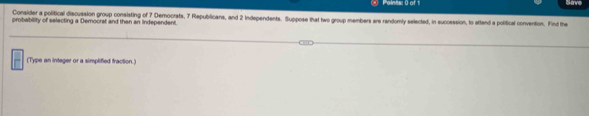 Save 
Consider a political discussion group consisting of 7 Democrats, 7 Republicans, and 2 Independents. Suppose that two group members are randomly selected, in succession, to attend a political convention. Find the 
probability of selecting a Democrat and then an Independent. 
(Type an integer or a simplified fraction.)