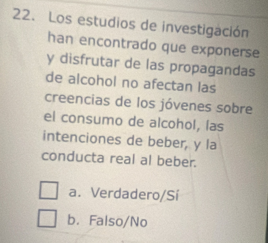 Los estudios de investigación
han encontrado que exponerse
y disfrutar de las propagandas
de alcohol no afectan las
creencias de los jóvenes sobre
el consumo de alcohol, las
intenciones de beber, y la
conducta real al beber.
a. Verdadero/Sí
b. Falso/No