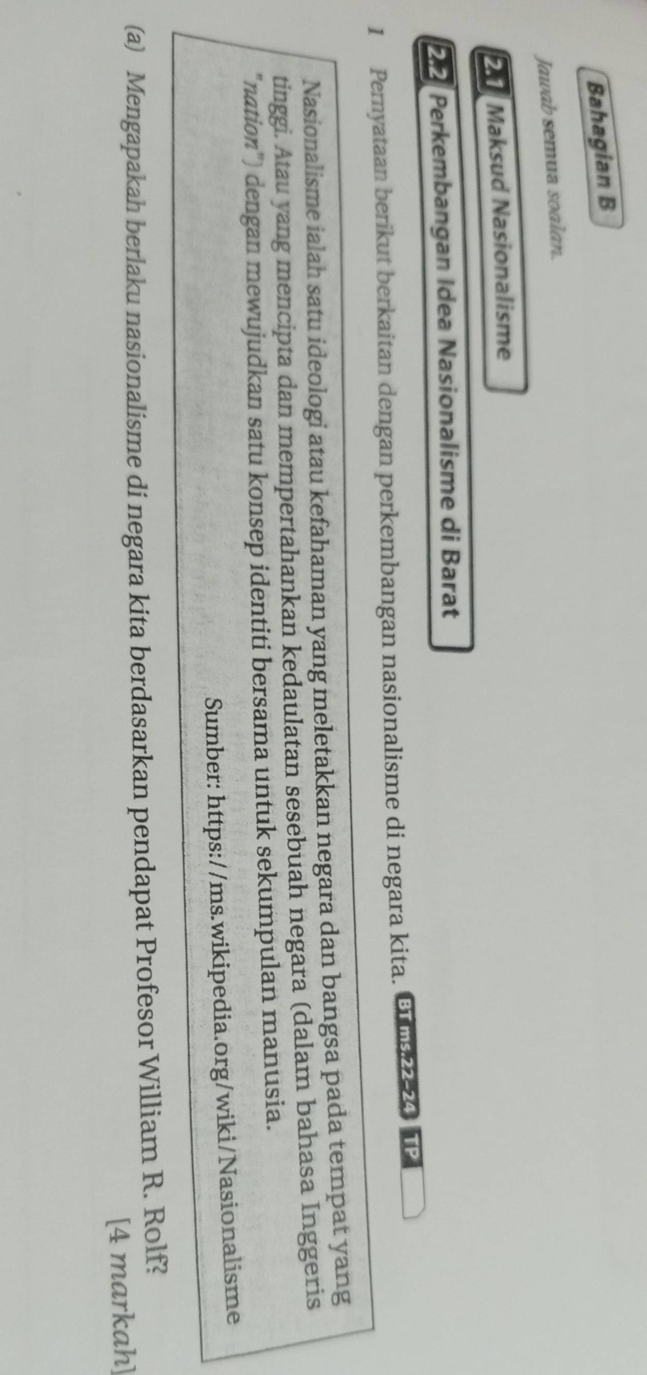 Bahagian B 
Jawab semua soalan. 
Maksud Nasionalisme 
2 Perkembangan Idea Nasionalisme di Barat 
1 Pernyataan berikut berkaitan dengan perkembangan nasionalisme di negara kita. E 4 P 
Nasionalisme ialah satu ideologi atau kefahaman yang meletakkan negara dan bangsa pada tempat yang 
tinggi. Atau yang mencipta dan mempertahankan kedaulatan sesebuah negara (dalam bahasa Inggeris 
"nation") dengan mewujudkan satu konsep identiti bersama untuk sekumpulan manusia. 
Sumber: https://ms.wikipedia.org/wiki/Nasionalisme 
(a) Mengapakah berlaku nasionalisme di negara kita berdasarkan pendapat Profesor William R. Rolf? 
[4 markah]