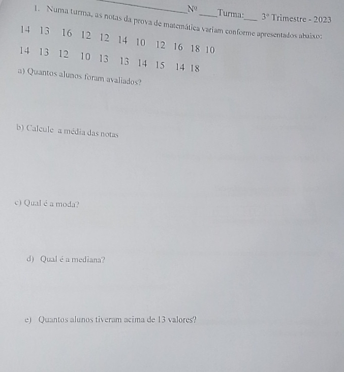 N^0 Turma: 3° Trimestre - 2023 
1. Numa turma, as notas da prova de matemática variam conforme apresentados abaixo
14 13 16 12 12 14 10 12 16 18 10
14 13 12 10 13 13 14 15 14 18
a) Quantos alunos foram avaliados? 
b) Calcule a média das notas 
c) Qual é a moda? 
d) Qual é a mediana? 
e) Quantos alunos tiveram acima de 13 valores?