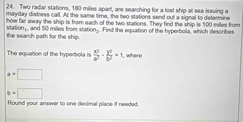 Two radar stations, 180 miles apart, are searching for a lost ship at sea issuing a 
mayday distress call. At the same time, the two stations send out a signal to determine 
how far away the ship is from each of the two stations. They find the ship is 100 miles from 
statior 1_1 , and 50 miles from stat ion_2. Find the equation of the hyperbola, which describes 
the search path for the ship. 
The equation of the hyperbola is  x^2/a^2 - y2/b^2 =1 , where
a=□
b=□
Round your answer to one decimal place if needed.