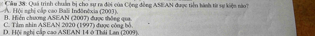 Quá trình chuẩn bị cho sự ra đời của Cộng đồng ASEAN được tiến hành từ sự kiện nào?
A. Hội nghị cấp cao Bali Inđônêxia (2003).
B. Hiển chương ASEAN (2007) được thông qua.
C. Tầm nhìn ASEAN 2020 (1997) được công bố.
D. Hội nghị cấp cao ASEAN 14 ở Thái Lan (2009).