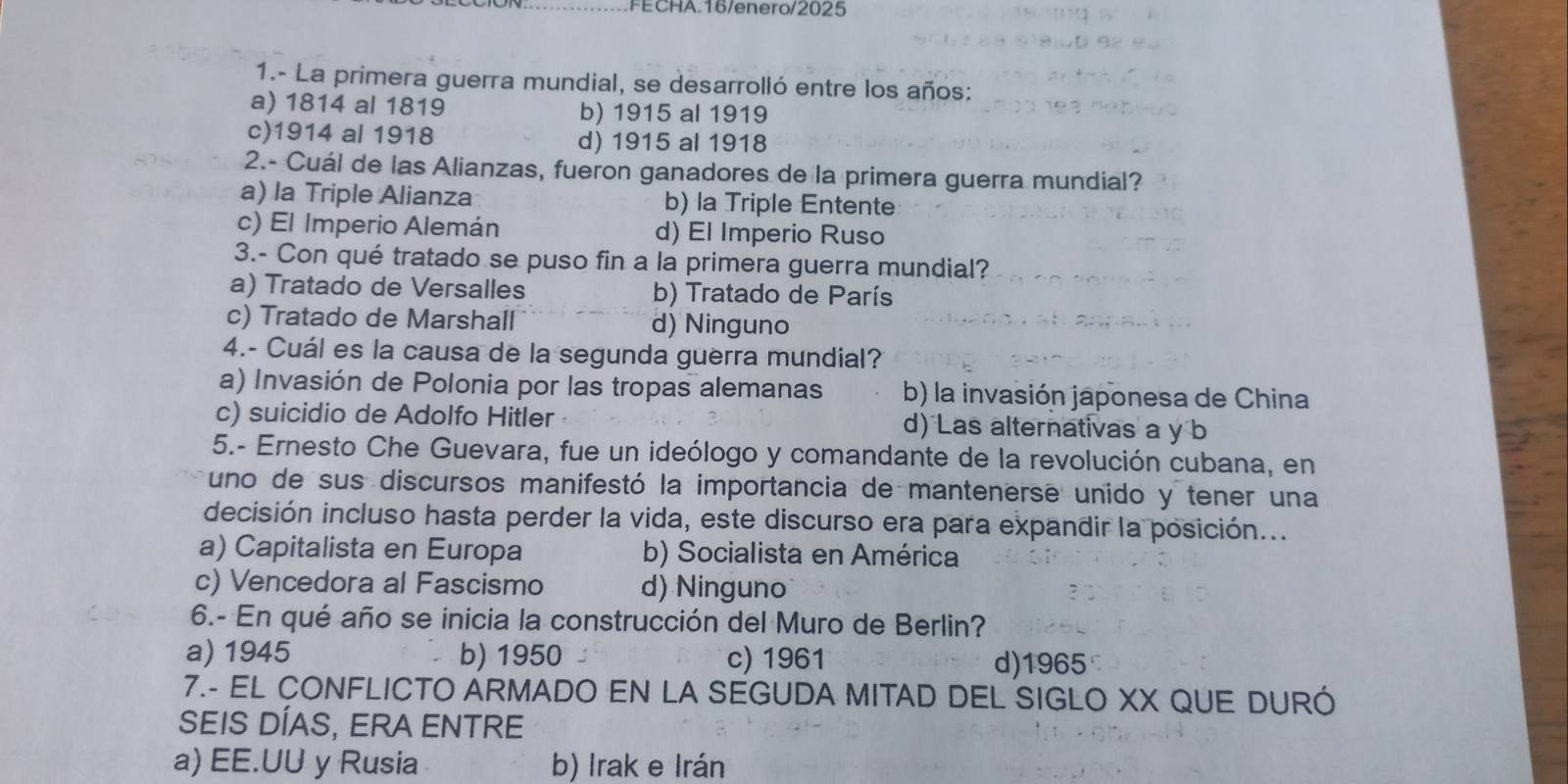 FECHA.16/enero/2025
1.- La primera guerra mundial, se desarrolló entre los años:
a) 1814 al 1819 b) 1915 al 1919
c) 1914 al 1918 d) 1915 al 1918
2.- Cuál de las Alianzas, fueron ganadores de la primera guerra mundial?
a) la Triple Alianza b) la Triple Entente
c) El Imperio Alemán d) El Imperio Ruso
3.- Con qué tratado se puso fin a la primera guerra mundial?
a) Tratado de Versalles b) Tratado de París
c) Tratado de Marshall d) Ninguno
4.- Cuál es la causa de la segunda guerra mundial?
a) Invasión de Polonia por las tropas alemanas b) la invasión japonesa de China
c) suicidio de Adolfo Hitler d) Las alternativas a y b
5.- Ernesto Che Guevara, fue un ideólogo y comandante de la revolución cubana, en
uno de sus discursos manifestó la importancia de mantenerse unido y tener una
decisión incluso hasta perder la vida, este discurso era para expandir la posición...
a) Capitalista en Europa b) Socialista en América
c) Vencedora al Fascismo d) Ninguno
6.- En qué año se inicia la construcción del Muro de Berlin?
a) 1945 b) 1950 c) 1961 d)1965
7.- EL CONFLICTO ARMADO EN LA SEGUDA MITAD DEL SIGLO XX QUE DURÓ
SEIS DÍAS, ERA ENTRE
a) EE.UU y Rusia b) Irak e Irán