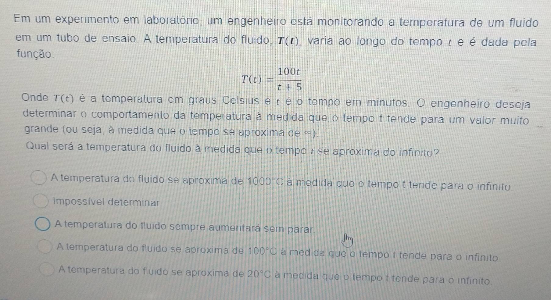 Em um experimento em laboratório, um engenheiro está monitorando a temperatura de um fluido
em um tubo de ensaio. A temperatura do fluido, T(t) , varia ao longo do tempo τ e é dada pela
função:
T(t)= 100t/t+5 
Onde T(t) é a temperatura em graus Celsius e t é o tempo em minutos. O engenheiro deseja
determinar o comportamento da temperatura à medida que o tempo t tende para um valor muito
grande (ou seja, à medida que o tempo se aproxima de ∞)
Qual será a temperatura do fluido à medida que o tempo τ se aproxima do infinito?
A temperatura do fluido se aproxima de 1000°C à medida que o tempo t tende para o infinito.
Impossível determinar
A temperatura do fluido sempre aumentará sem parar.
A temperatura do fluido se aproxima de 100°C à medida que o tempo t tende para o infinito
A temperatura do fluido se aproxima de 20°C à medida que o tempo t tende para o infinito.