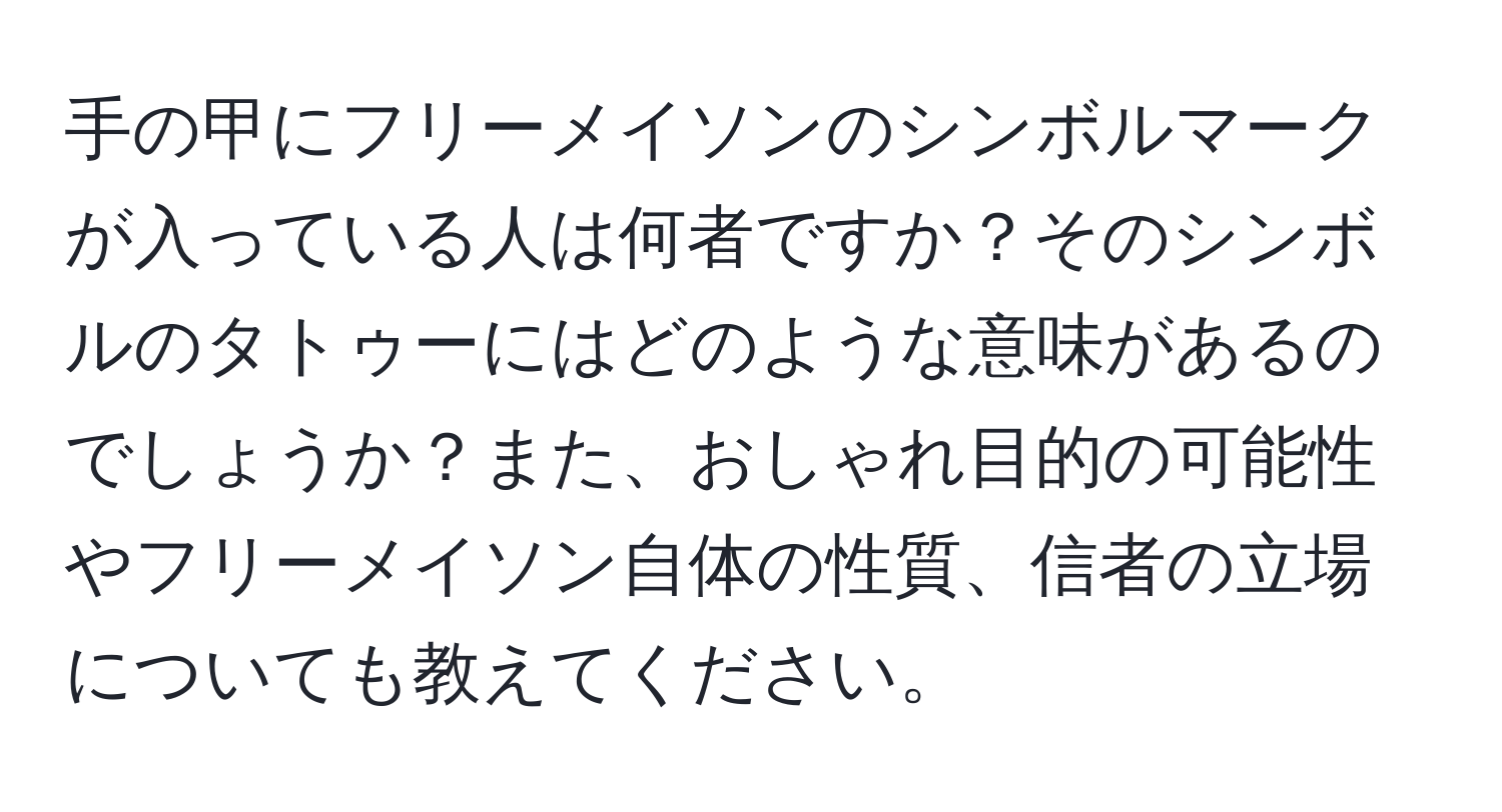 手の甲にフリーメイソンのシンボルマークが入っている人は何者ですか？そのシンボルのタトゥーにはどのような意味があるのでしょうか？また、おしゃれ目的の可能性やフリーメイソン自体の性質、信者の立場についても教えてください。