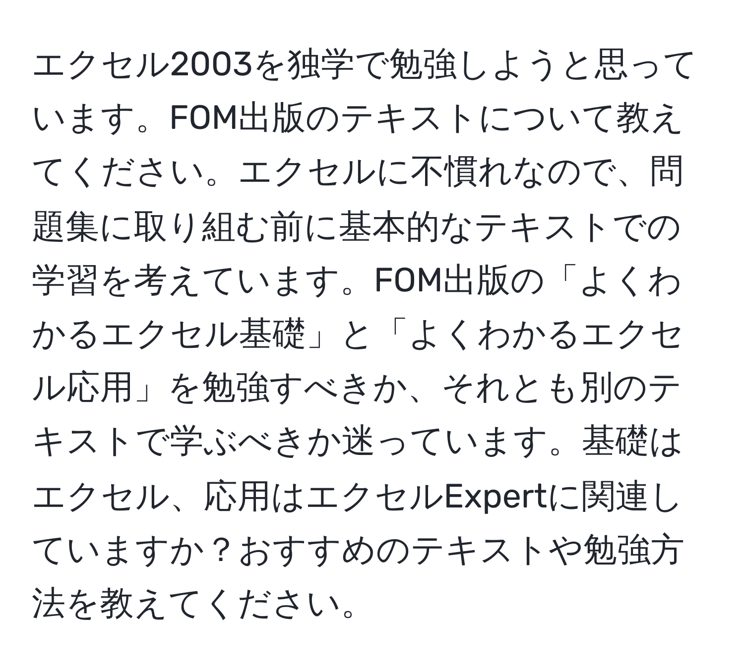 エクセル2003を独学で勉強しようと思っています。FOM出版のテキストについて教えてください。エクセルに不慣れなので、問題集に取り組む前に基本的なテキストでの学習を考えています。FOM出版の「よくわかるエクセル基礎」と「よくわかるエクセル応用」を勉強すべきか、それとも別のテキストで学ぶべきか迷っています。基礎はエクセル、応用はエクセルExpertに関連していますか？おすすめのテキストや勉強方法を教えてください。