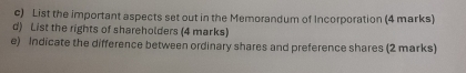 List the important aspects set out in the Memorandum of Incorporation (4 marks) 
d) List the rights of shareholders (4 marks) 
e) Indicate the difference between ordinary shares and preference shares (2 marks)