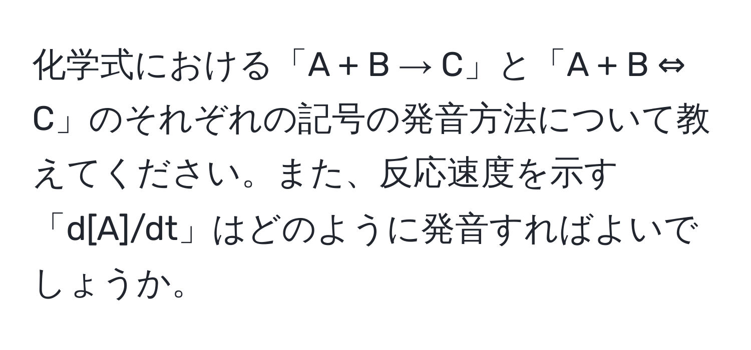 化学式における「A + B → C」と「A + B ⇔ C」のそれぞれの記号の発音方法について教えてください。また、反応速度を示す「d[A]/dt」はどのように発音すればよいでしょうか。