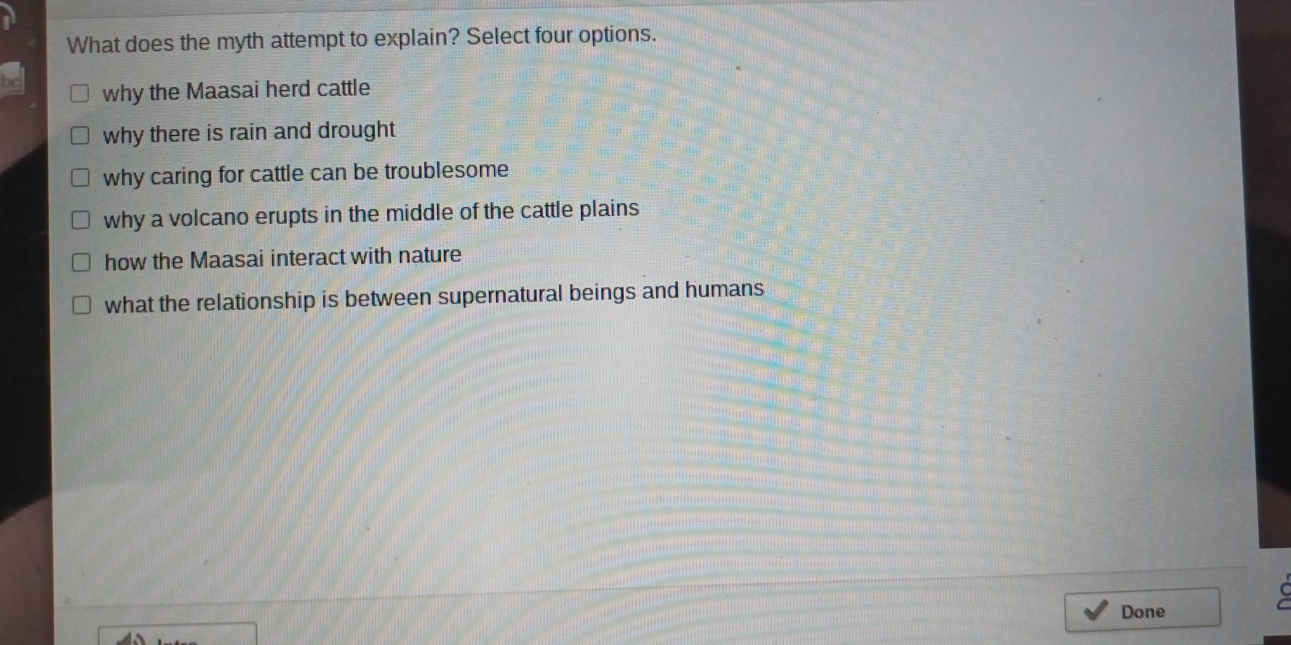 What does the myth attempt to explain? Select four options.
why the Maasai herd cattle
why there is rain and drought
why caring for cattle can be troublesome
why a volcano erupts in the middle of the cattle plains
how the Maasai interact with nature
what the relationship is between supernatural beings and humans
Done