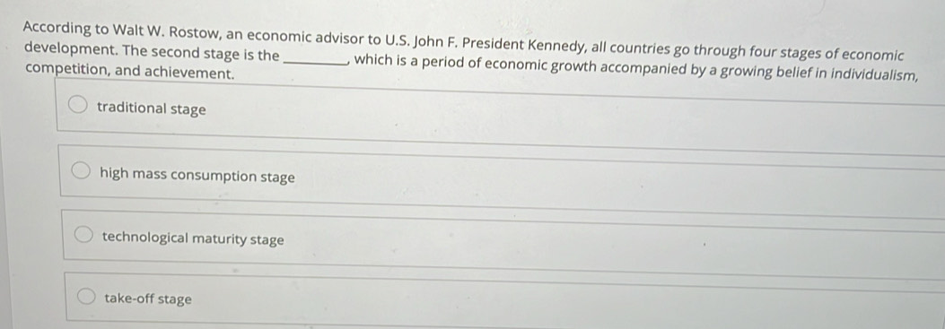 According to Walt W. Rostow, an economic advisor to U.S. John F. President Kennedy, all countries go through four stages of economic
development. The second stage is the _, which is a period of economic growth accompanied by a growing belief in individualism,
competition, and achievement.
traditional stage
high mass consumption stage
technological maturity stage
take-off stage