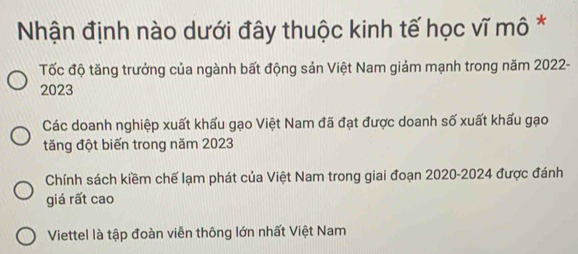 Nhận định nào dưới đây thuộc kinh tế học vĩ mô *
Tốc độ tăng trưởng của ngành bất động sản Việt Nam giảm mạnh trong năm 2022 -
2023
Các doanh nghiệp xuất khẩu gạo Việt Nam đã đạt được doanh số xuất khấu gạo
tăng đột biến trong năm 2023
Chính sách kiềm chế lạm phát của Việt Nam trong giai đoạn 2020-2024 được đánh
giá rất cao
Viettel là tập đoàn viễn thông lớn nhất Việt Nam