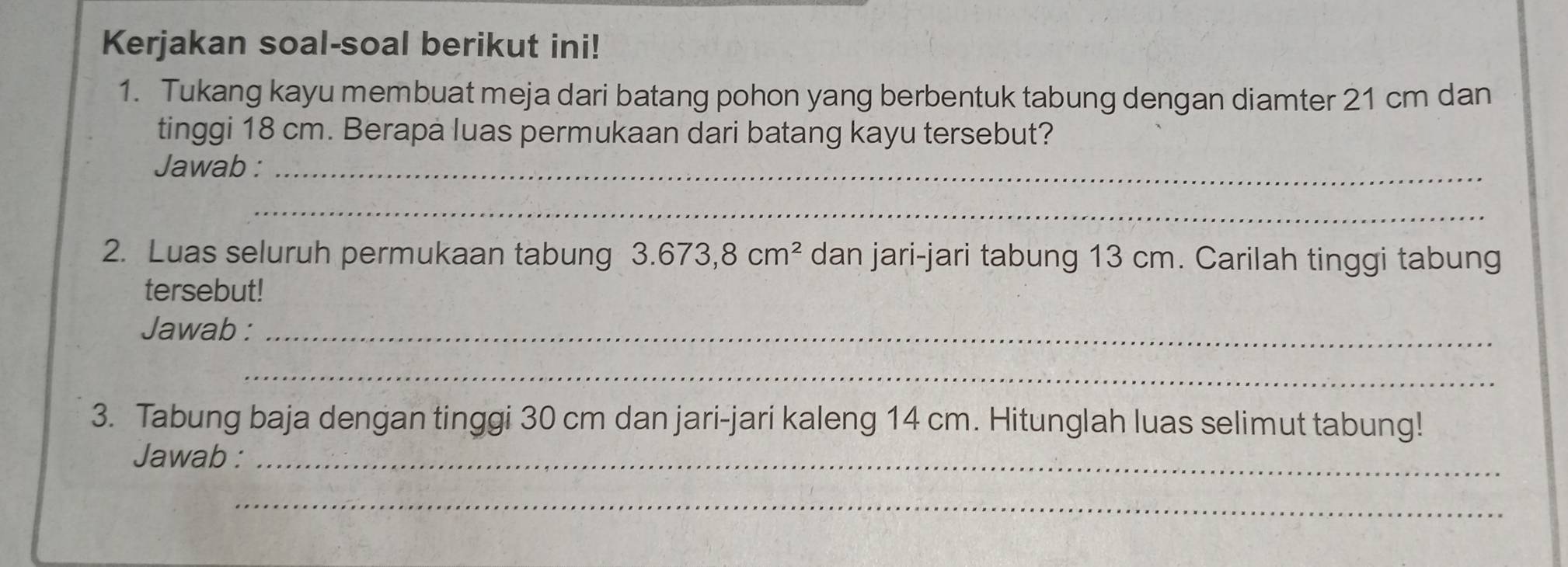 Kerjakan soal-soal berikut ini! 
1. Tukang kayu membuat meja dari batang pohon yang berbentuk tabung dengan diamter 21 cm dan 
tinggi 18 cm. Berapa luas permukaan dari batang kayu tersebut? 
Jawab :_ 
_ 
2. Luas seluruh permukaan tabung 3.673,8cm^2 dan jari-jari tabung 13 cm. Carilah tinggi tabung 
tersebut! 
Jawab :_ 
_ 
3. Tabung baja dengan tinggi 30 cm dan jari-jari kaleng 14 cm. Hitunglah luas selimut tabung! 
Jawab :_ 
_