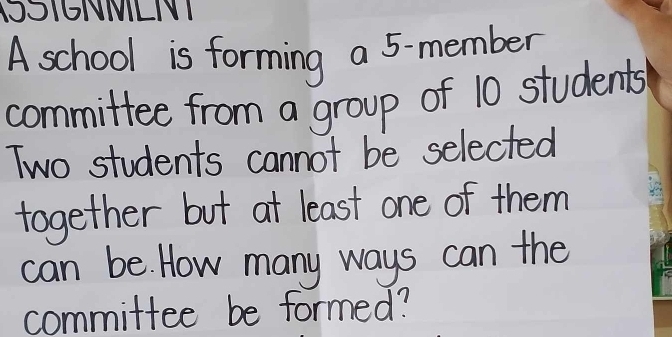 TOI6NIILNI 
A school is forming a 5-member
committee from a group of 10 students 
Two students cannot be selected 
together but at least one of them 
can be. How many ways can the 
committee be formed?