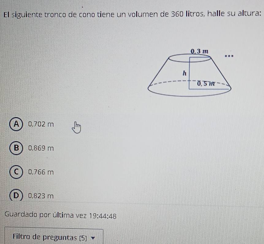 El siguiente tronco de cono tiene un volumen de 360 litros, halle su altura:
A 0,702 m
B 0,869 m
C 0,766 m
D 0,823 m
Guardado por última vez 19:44:48
Filtro de preguntas (5)