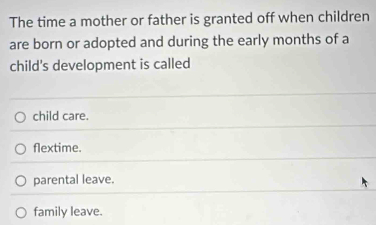 The time a mother or father is granted off when children
are born or adopted and during the early months of a
child’s development is called
child care.
flextime.
parental leave.
family leave.