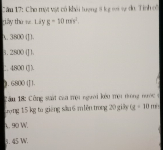 Cho một vật có khối lượng 8 kg rời tự đo. Tính cô
giây thứ tư. Lây g=10m/s^2.
A. 3800(J)
3. 2800(J).
1800 ( a )
0. G 6800 (J ).
Câu 18: Công suát của một người kéo một thùng nước ở
đượng 15 kg từ giếng sâu 6 m lên trong 20 giây (g=10 m/s
A. 90 W.
3. 45 W.