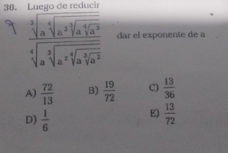 reducir
frac sqrt[3](a^5)sqrt[4sqrt 3](a^3sqrt [4]a^3)sqrt[4](a^2sqrt [3]a^2sqrt [3]a^2) dar el exponente de a
B)
A)  72/13   19/72 
C)  13/36 
D)  1/6 
E)  13/72 