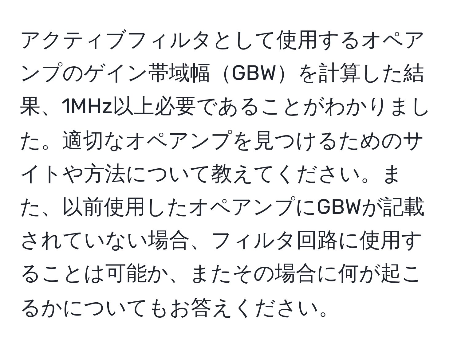 アクティブフィルタとして使用するオペアンプのゲイン帯域幅GBWを計算した結果、1MHz以上必要であることがわかりました。適切なオペアンプを見つけるためのサイトや方法について教えてください。また、以前使用したオペアンプにGBWが記載されていない場合、フィルタ回路に使用することは可能か、またその場合に何が起こるかについてもお答えください。