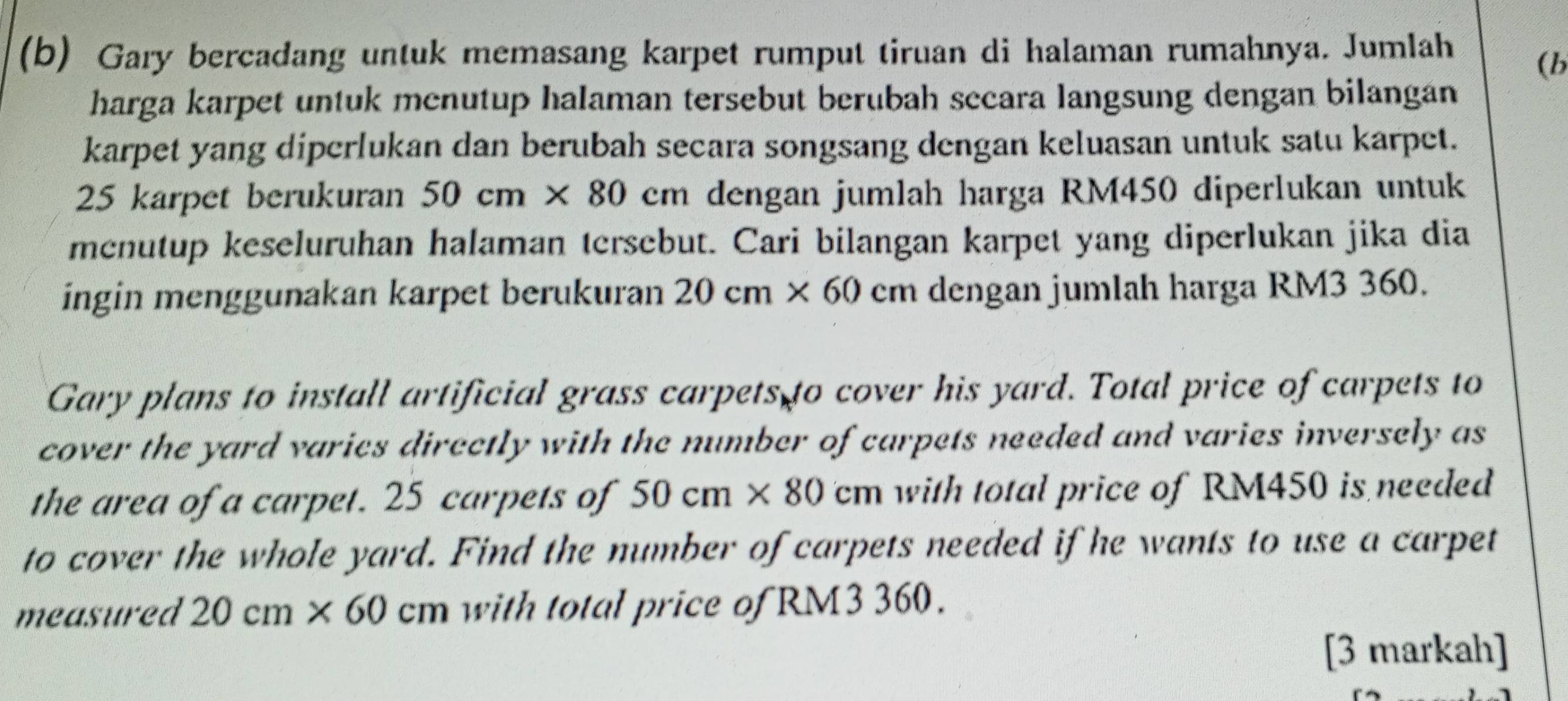 Gary bercadang untuk memasang karpet rumput tiruan di halaman rumahnya. Jumlah 
(b 
harga karpet untuk menutup halaman tersebut berubah sccara langsung dengan bilangán 
karpet yang diperlukan dan berubah secara songsang dengan keluasan untuk satu karpet.
25 karpet berukuran 50cm* 80 cm dengan jumlah harga RM450 diperlukan untuk 
mcnutup keseluruhan halaman tersebut. Cari bilangan karpet yang diperlukan jika dia 
ingin menggunakan karpet berukuran 20cm* 60 cm dengan jumlah harga RM3 360. 
Gary plans to install artificial grass carpets to cover his yard. Total price of carpets to 
cover the yard varies directly with the number of carpets needed and varies inversely as 
the area of a carpet. 25 carpets of 50cm* 80cm with total price of RM450 is needed 
to cover the whole yard. Find the number of carpets needed if he wants to use a carpet 
measured 20cm* 60cm with total price of RM3 360. 
[3 markah]