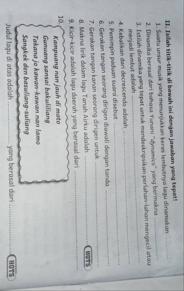 Isilah titik-titik di bawah ini dengan jawaban yang tepat! 
1. Suatu unsur musik yang menunjukkan keras lembutnya lagu dinamakan 
2. Dinamika berasal dari bahasa Yunani “dynamics” yang bermakna 
3. Istilah dinamika yang tepat untuk mendeskripsikan perlahan-lahan mengecil atau 
menjadi lembut adalah 
_ 
4. Kebalikan dari decrescendo adalah 
_ 
5. Pemimpin paduan suara disebut 
_ 
6. Gerakan tangan seorang dirigen diawali dengan tanda 
_ 
7. Gerakan tangan kanan seorang dirigen untuk 
_ 
8. Makna lirik dalam lagu Tanah Airku adalah _HOTS 
9. Kicir-kicir adalah lagu daerah yang berasal dari_ 
10. 
Kampuang nan jauh di mato 
Gunuang sansai bakuliliang 
Takana jo kawan-kawan nan lamo 
Sangkek den basuliang-suliang 
Judul lagu di atas adalah _yang berasal dari _HOTS