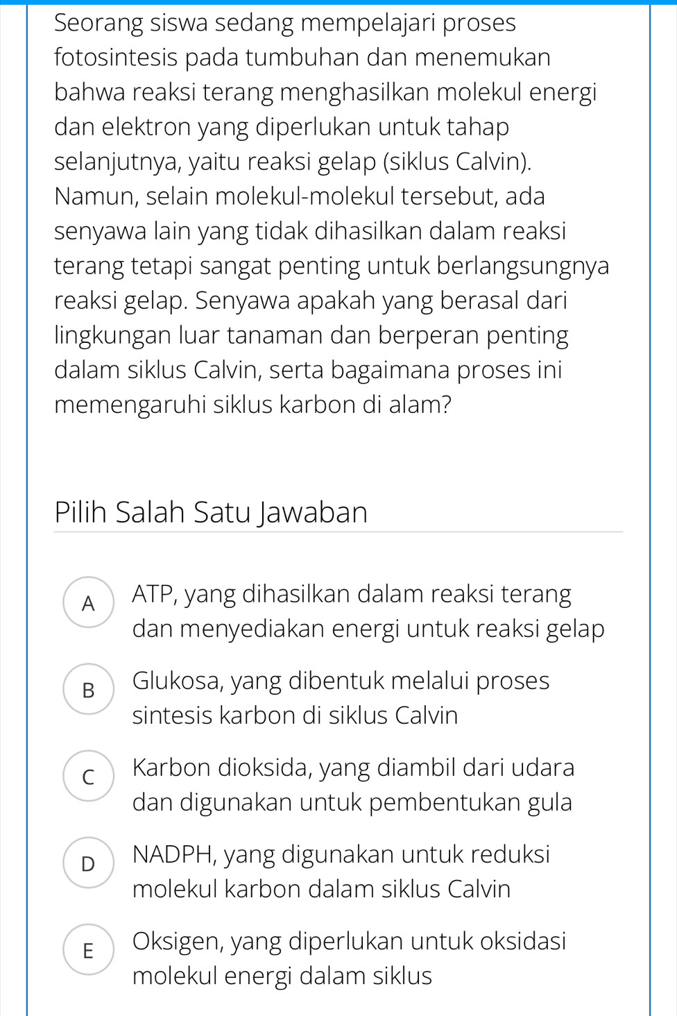 Seorang siswa sedang mempelajari proses
fotosintesis pada tumbuhan dan menemukan
bahwa reaksi terang menghasilkan molekul energi
dan elektron yang diperlukan untuk tahap
selanjutnya, yaitu reaksi gelap (siklus Calvin).
Namun, selain molekul-molekul tersebut, ada
senyawa lain yang tidak dihasilkan dalam reaksi
terang tetapi sangat penting untuk berlangsungnya
reaksi gelap. Senyawa apakah yang berasal dari
lingkungan luar tanaman dan berperan penting
dalam siklus Calvin, serta bagaimana proses ini
memengaruhi siklus karbon di alam?
Pilih Salah Satu Jawaban
A ATP, yang dihasilkan dalam reaksi terang
dan menyediakan energi untuk reaksi gelap
B Glukosa, yang dibentuk melalui proses
sintesis karbon di siklus Calvin
C Karbon dioksida, yang diambil dari udara
dan digunakan untuk pembentukan gula
D NADPH, yang digunakan untuk reduksi
molekul karbon dalam siklus Calvin
E  Oksigen, yang diperlukan untuk oksidasi
molekul energi dalam siklus