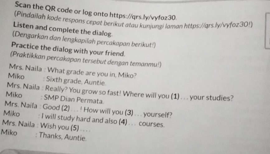 Scan the QR code or log onto https://qrs.ly/vyfoz30. 
(Pindailah kode respons cepat berikut atau kunjungi laman https://qrs.ly/vyfoz30!) 
Listen and complete the dialog 
(Dengarkan dan lengkapilah percakapan berikut!) 
Practice the dialog with your friend. 
(Praktikkan percakapan tersebut dengan temanmu!) 
Mrs. Naila : What grade are you in, Miko? 
Miko : Sixth grade, Auntie 
Mrs. Naila : Really? You grow so fast! Where will you (1) . . . your studies? 
Miko : SMP Dian Permata 
Mrs. Naila : Good (2) . . . ! How will you (3) . . . yourself? 
Miko I will study hard and also (4) ... courses. 
Mrs. Naila : Wish you (5) ... . 
Miko : Thanks, Auntie.